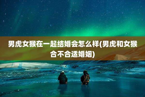 男虎女猴在一起结婚会怎么样(男虎和女猴合不合适婚姻)