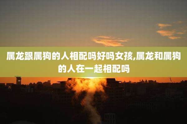 属龙跟属狗的人相配吗好吗女孩,属龙和属狗的人在一起相配吗