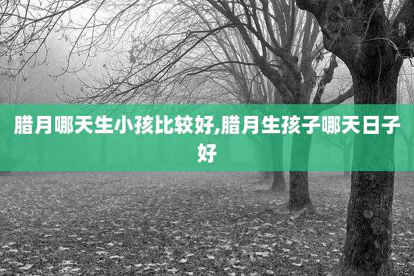 腊月哪天生小孩比较好,腊月生孩子哪天日子好