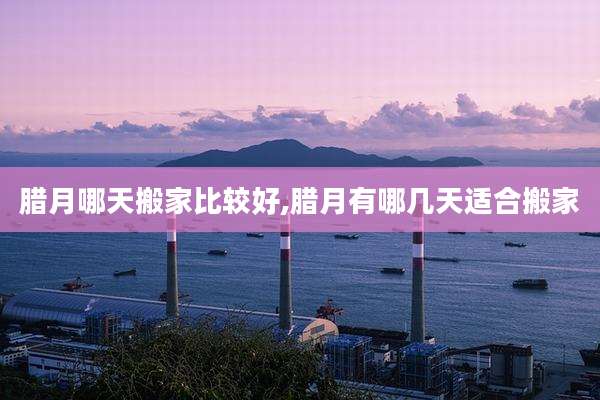 腊月哪天搬家比较好,腊月有哪几天适合搬家