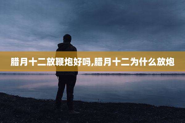 腊月十二放鞭炮好吗,腊月十二为什么放炮