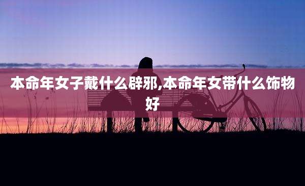 本命年女子戴什么辟邪,本命年女带什么饰物好