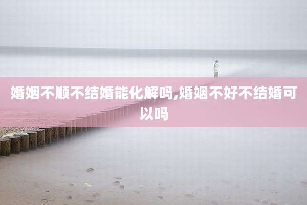 婚姻不顺不结婚能化解吗,婚姻不好不结婚可以吗