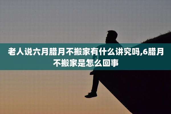 老人说六月腊月不搬家有什么讲究吗,6腊月不搬家是怎么回事