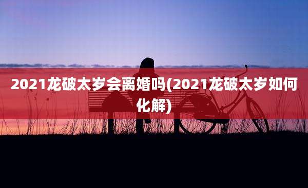 2021龙破太岁会离婚吗(2021龙破太岁如何化解)