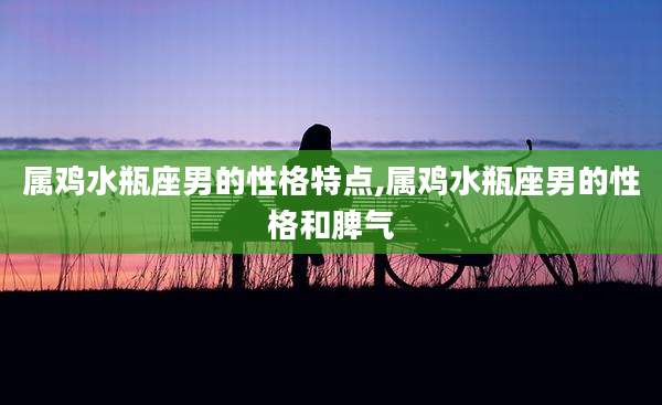 属鸡水瓶座男的性格特点,属鸡水瓶座男的性格和脾气