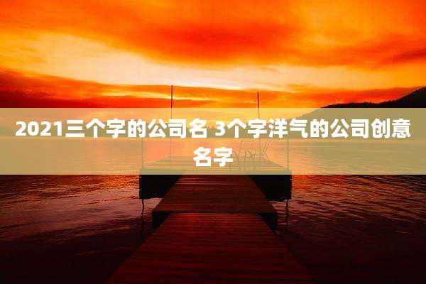 2021三个字的公司名 3个字洋气的公司创意名字