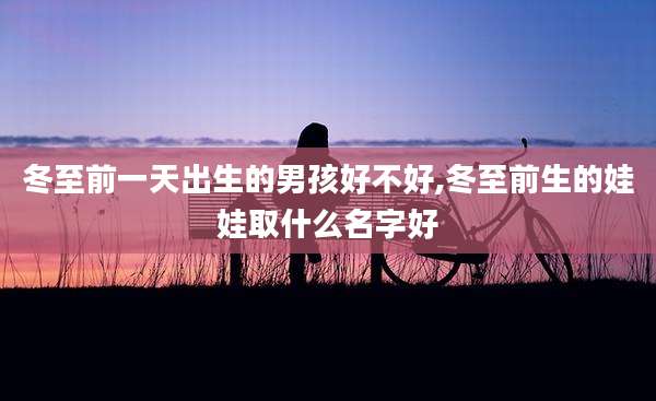 冬至前一天出生的男孩好不好,冬至前生的娃娃取什么名字好