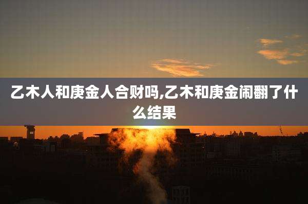 乙木人和庚金人合财吗,乙木和庚金闹翻了什么结果