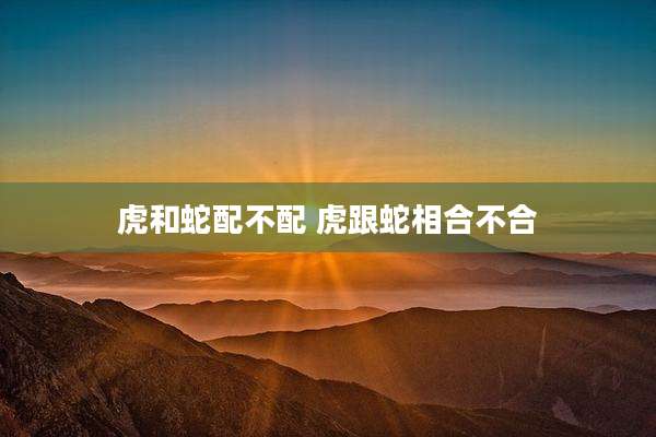 虎和蛇配不配 虎跟蛇相合不合
