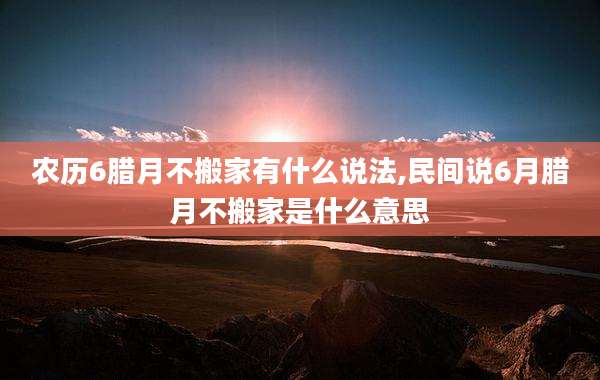 农历6腊月不搬家有什么说法,民间说6月腊月不搬家是什么意思