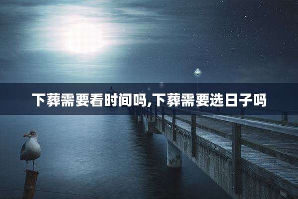 下葬需要看时间吗,下葬需要选日子吗
