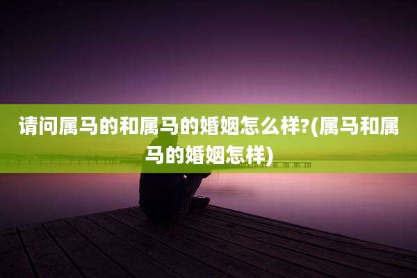 请问属马的和属马的婚姻怎么样?(属马和属马的婚姻怎样)