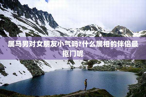 属马男对女朋友小气吗?什么属相的伴侣最抠门呢
