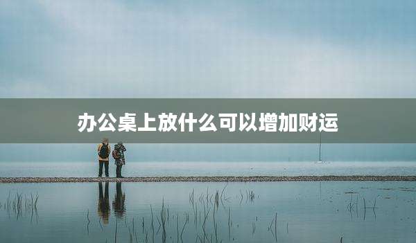 办公桌上放什么可以增加财运