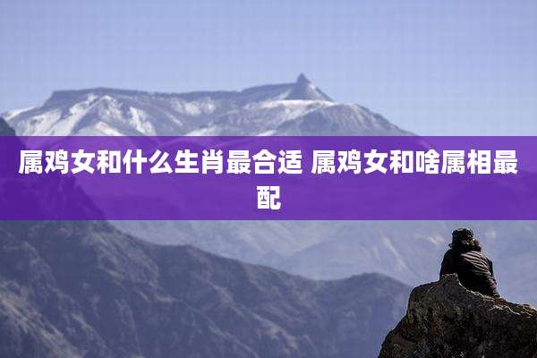 属鸡女和什么生肖最合适 属鸡女和啥属相最配