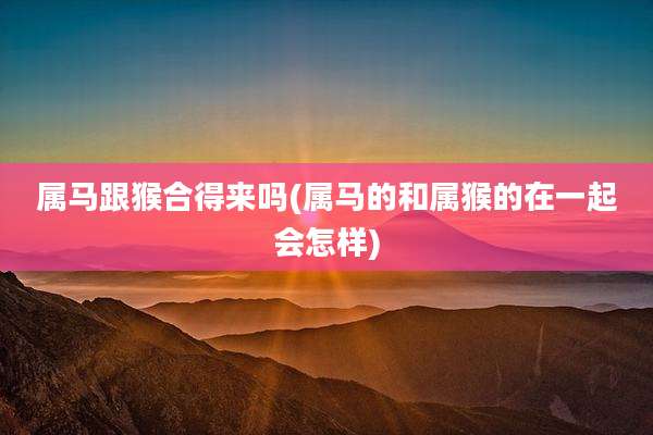 属马跟猴合得来吗(属马的和属猴的在一起会怎样)