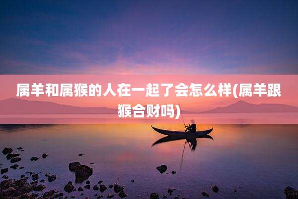属羊和属猴的人在一起了会怎么样(属羊跟猴合财吗)