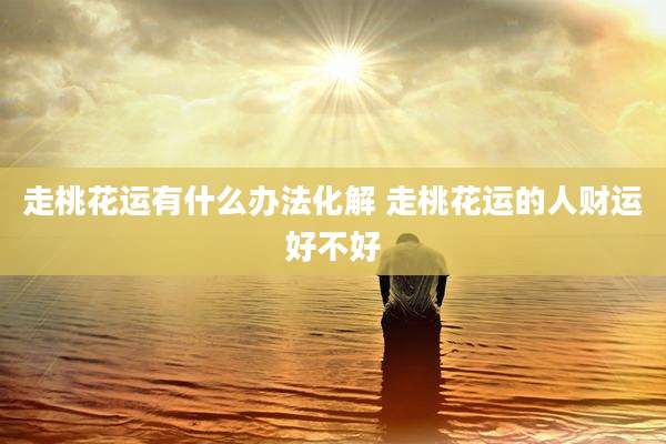 走桃花运有什么办法化解 走桃花运的人财运好不好