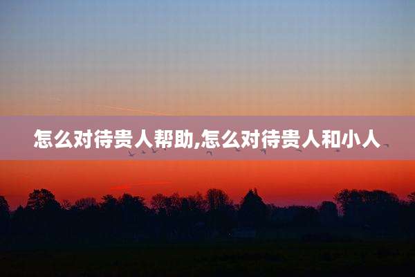 怎么对待贵人帮助,怎么对待贵人和小人