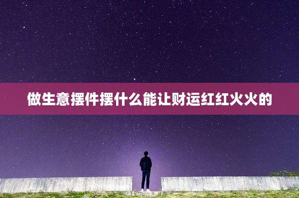 做生意摆件摆什么能让财运红红火火的