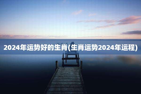 2024年运势好的生肖(生肖运势2024年运程)