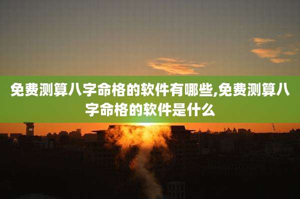 免费测算八字命格的软件有哪些,免费测算八字命格的软件是什么