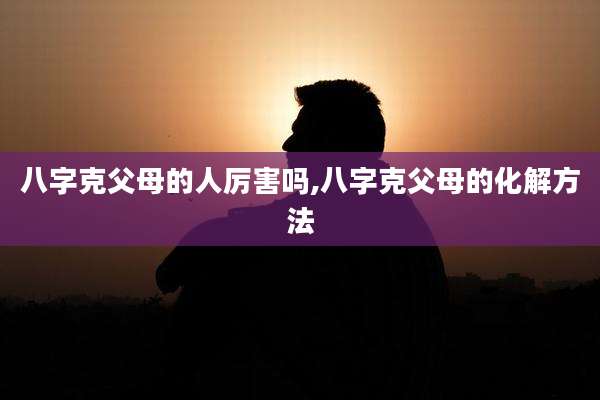 八字克父母的人厉害吗,八字克父母的化解方法