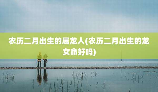 农历二月出生的属龙人(农历二月出生的龙女命好吗)