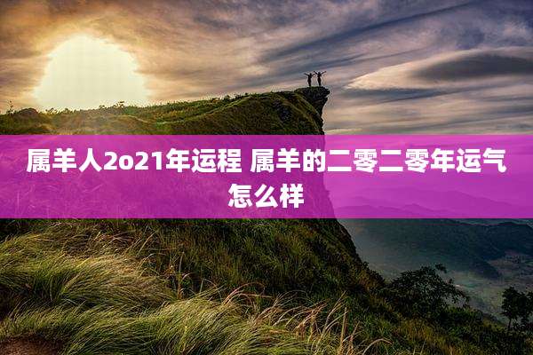 属羊人2o21年运程 属羊的二零二零年运气怎么样