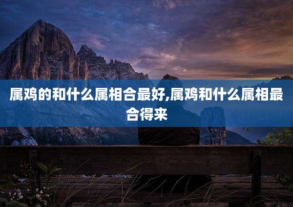 属鸡的和什么属相合最好,属鸡和什么属相最合得来