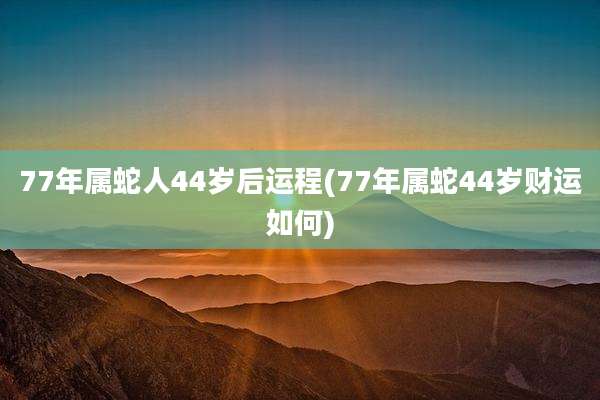 77年属蛇人44岁后运程(77年属蛇44岁财运如何)