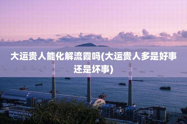 大运贵人能化解流霞吗(大运贵人多是好事还是坏事)