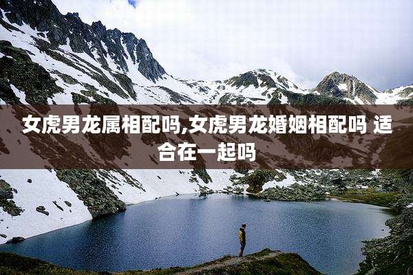 女虎男龙属相配吗,女虎男龙婚姻相配吗 适合在一起吗