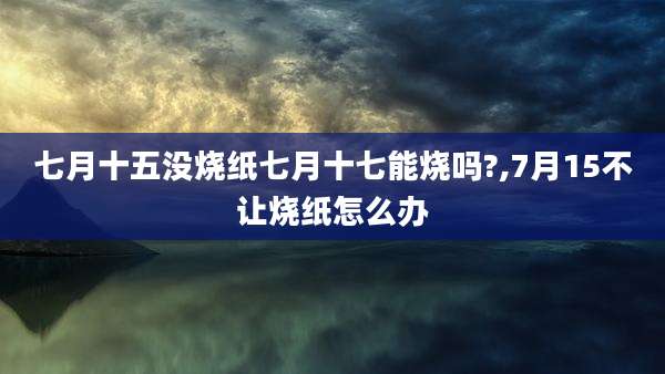 七月十五没烧纸七月十七能烧吗?,7月15不让烧纸怎么办