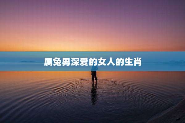 属兔男深爱的女人的生肖
