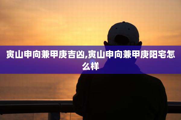 寅山申向兼甲庚吉凶,寅山申向兼甲庚阳宅怎么样