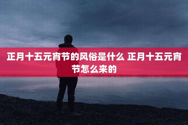 正月十五元宵节的风俗是什么 正月十五元宵节怎么来的