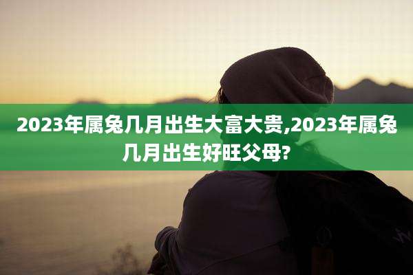 2023年属兔几月出生大富大贵,2023年属兔几月出生好旺父母?