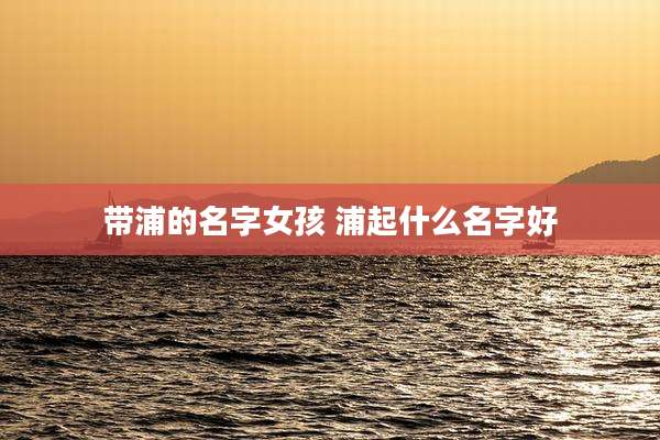 带浦的名字女孩 浦起什么名字好