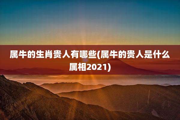 属牛的生肖贵人有哪些(属牛的贵人是什么属相2021)