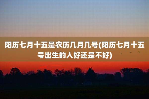 阳历七月十五是农历几月几号(阳历七月十五号出生的人好还是不好)