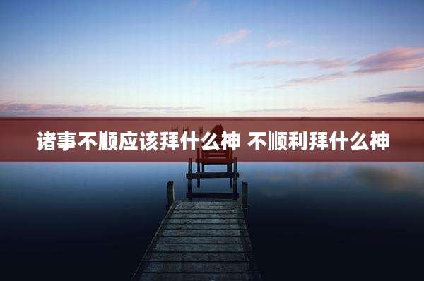 诸事不顺应该拜什么神 不顺利拜什么神