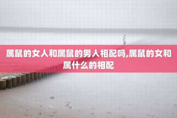 属鼠的女人和属鼠的男人相配吗,属鼠的女和属什么的相配