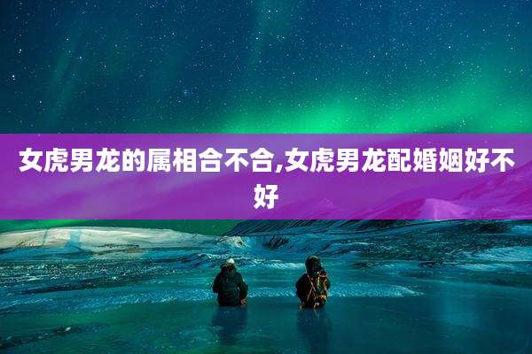 女虎男龙的属相合不合,女虎男龙配婚姻好不好