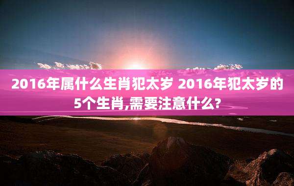 2016年属什么生肖犯太岁 2016年犯太岁的5个生肖,需要注意什么?