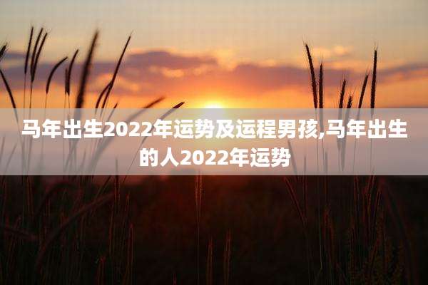 马年出生2022年运势及运程男孩,马年出生的人2022年运势