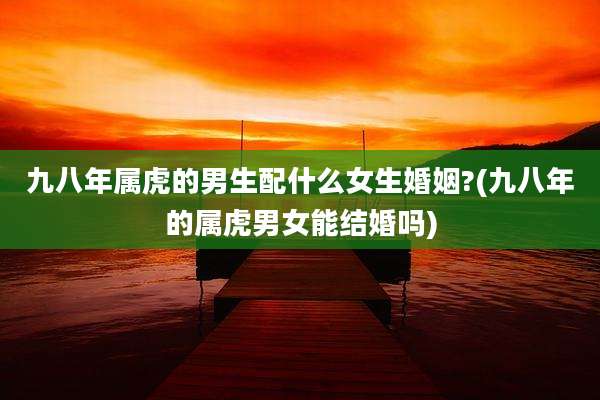 九八年属虎的男生配什么女生婚姻?(九八年的属虎男女能结婚吗)