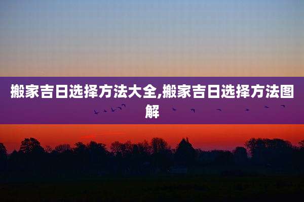 搬家吉日选择方法大全,搬家吉日选择方法图解