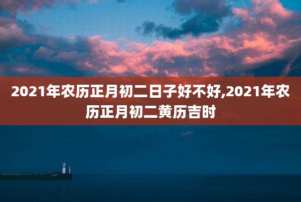 2021年农历正月初二日子好不好,2021年农历正月初二黄历吉时